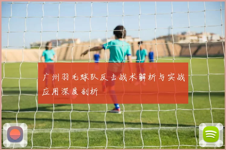 广州羽毛球队反击战术解析与实战应用深度剖析