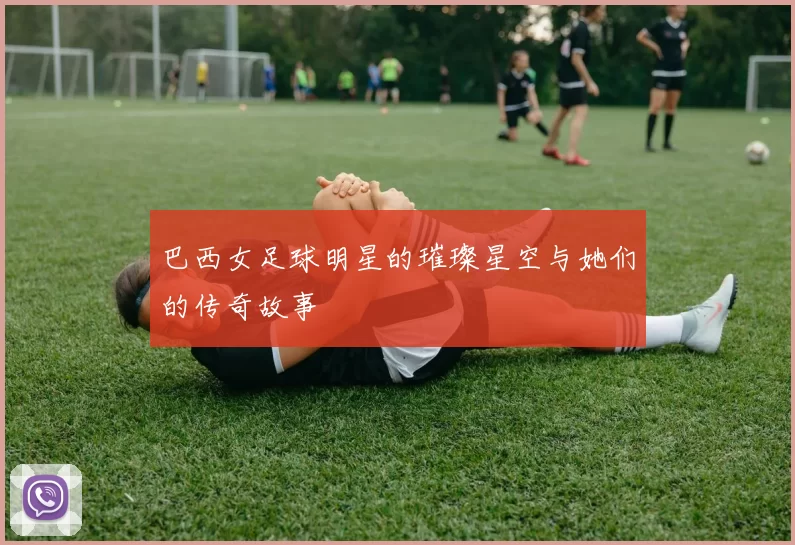 巴西女足球明星的璀璨星空与她们的传奇故事