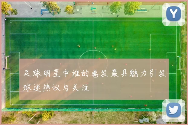 足球明星中谁的卷发最具魅力引发球迷热议与关注