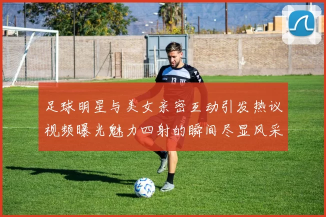 足球明星与美女亲密互动引发热议视频曝光魅力四射的瞬间尽显风采