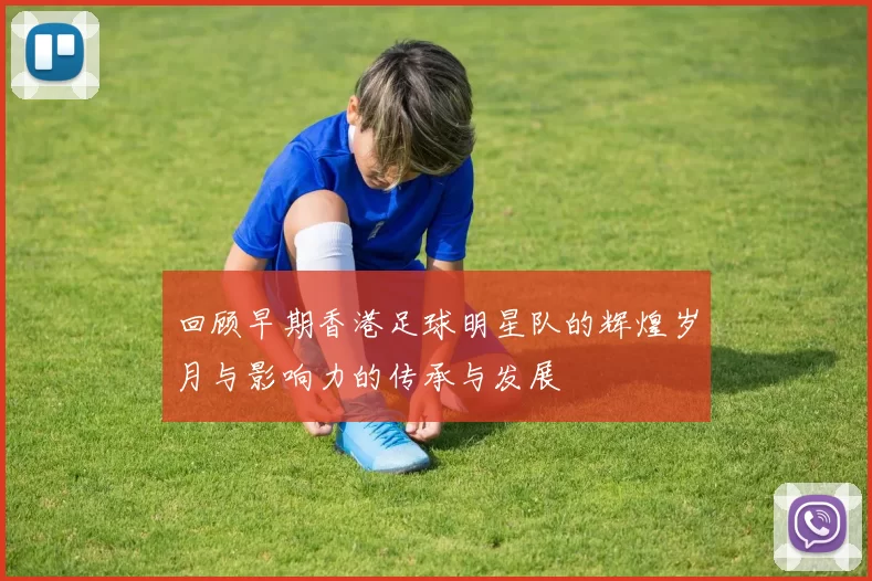 回顾早期香港足球明星队的辉煌岁月与影响力的传承与发展