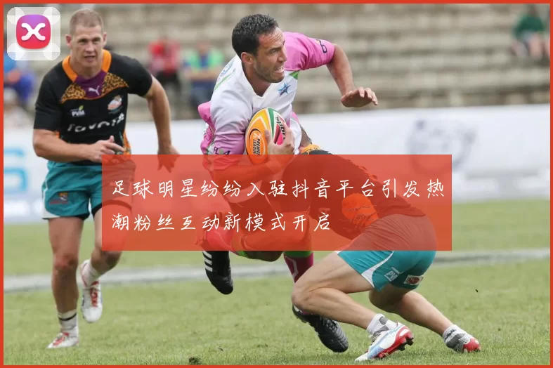 足球明星纷纷入驻抖音平台引发热潮粉丝互动新模式开启