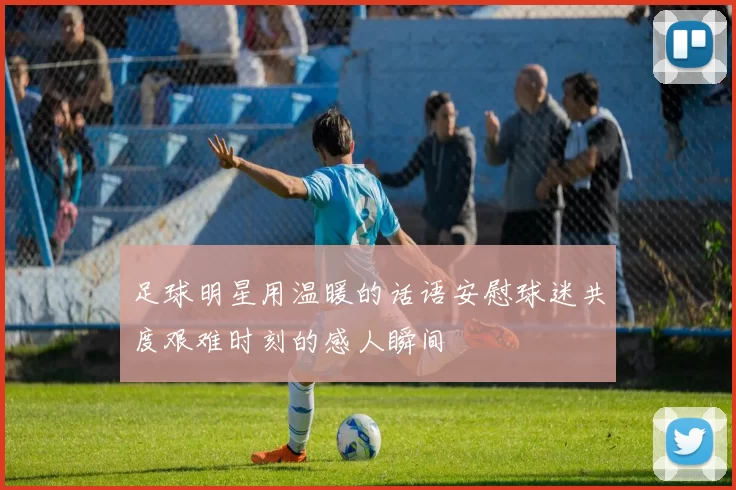 足球明星用温暖的话语安慰球迷共度艰难时刻的感人瞬间