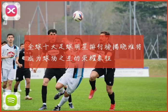 全球十大足球明星排行榜揭晓谁将成为球场之王的荣耀象征