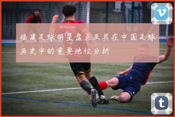 福建足球明星盘点及其在中国足球历史中的重要地位分析