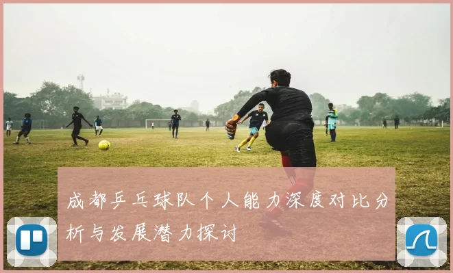 成都乒乓球队个人能力深度对比分析与发展潜力探讨