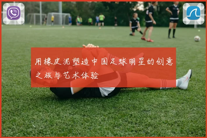 用橡皮泥塑造中国足球明星的创意之旅与艺术体验