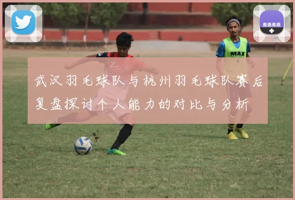 武汉羽毛球队与杭州羽毛球队赛后复盘探讨个人能力的对比与分析