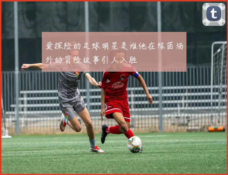 爱探险的足球明星是谁他在绿茵场外的冒险故事引人入胜