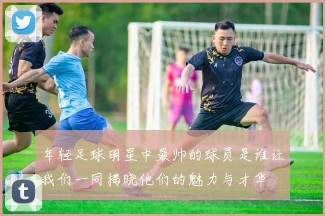 年轻足球明星中最帅的球员是谁让我们一同揭晓他们的魅力与才华