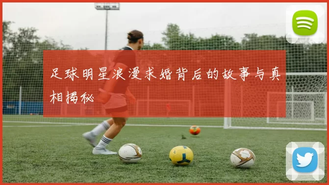 足球明星浪漫求婚背后的故事与真相揭秘