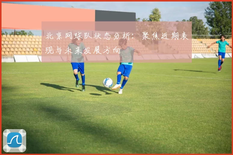 北京网球队状态分析：聚焦近期表现与未来发展方向