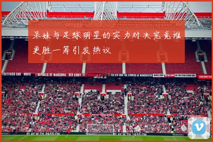 呆妹与足球明星的实力对决究竟谁更胜一筹引发热议