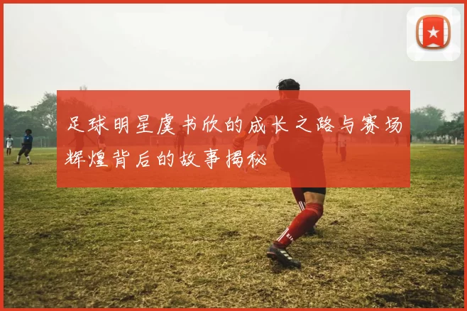 足球明星虞书欣的成长之路与赛场辉煌背后的故事揭秘