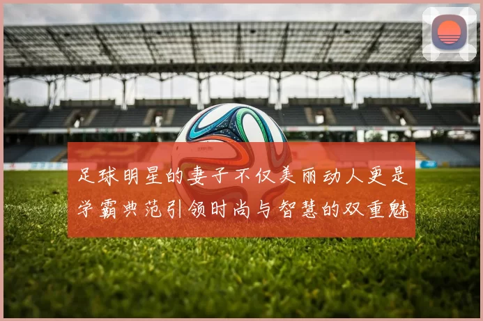 足球明星的妻子不仅美丽动人更是学霸典范引领时尚与智慧的双重魅力
