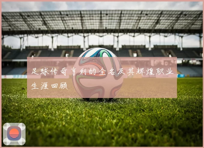 足球传奇亨利的全名及其辉煌职业生涯回顾