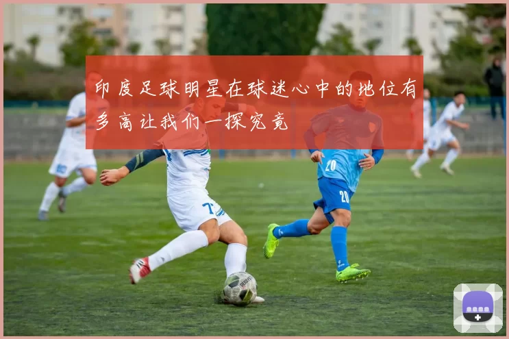 印度足球明星在球迷心中的地位有多高让我们一探究竟