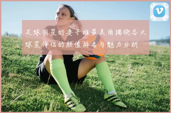 足球明星的妻子谁最美丽揭晓各大球星伴侣的颜值排名与魅力分析