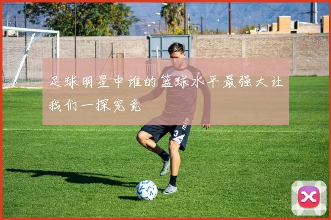 足球明星中谁的篮球水平最强大让我们一探究竟