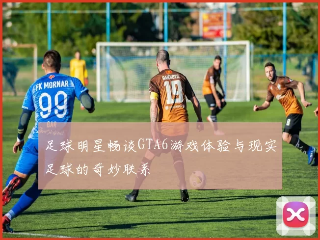 足球明星畅谈GTA6游戏体验与现实足球的奇妙联系
