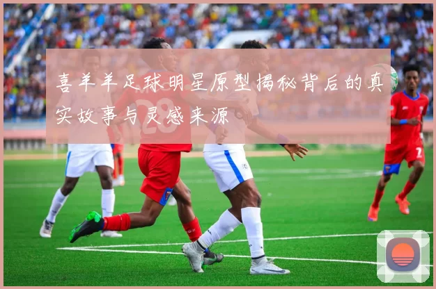 喜羊羊足球明星原型揭秘背后的真实故事与灵感来源