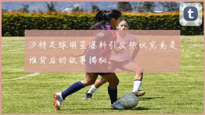 沙特足球明星爆料引发热议究竟是谁背后的故事揭秘