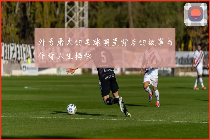 外号屠夫的足球明星背后的故事与传奇人生揭秘