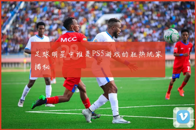 足球明星中谁是PS5游戏的狂热玩家揭秘