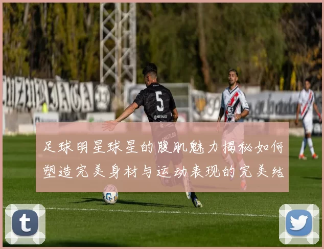 足球明星球星的腹肌魅力揭秘如何塑造完美身材与运动表现的完美结合