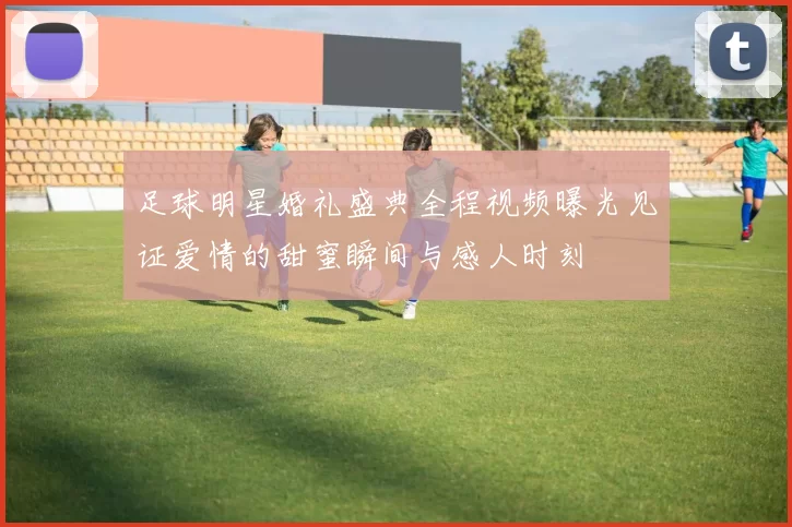 足球明星婚礼盛典全程视频曝光见证爱情的甜蜜瞬间与感人时刻