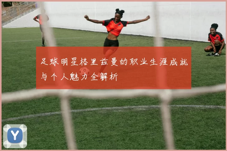 足球明星格里兹曼的职业生涯成就与个人魅力全解析