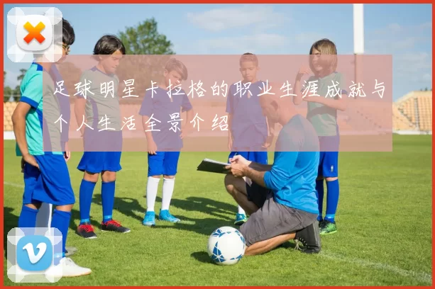 足球明星卡拉格的职业生涯成就与个人生活全景介绍