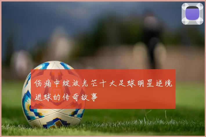伤痛中绽放光芒十大足球明星逆境进球的传奇故事