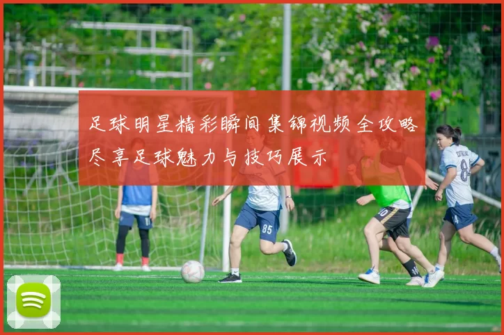 足球明星精彩瞬间集锦视频全攻略尽享足球魅力与技巧展示