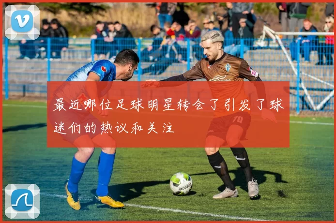 最近哪位足球明星转会了引发了球迷们的热议和关注