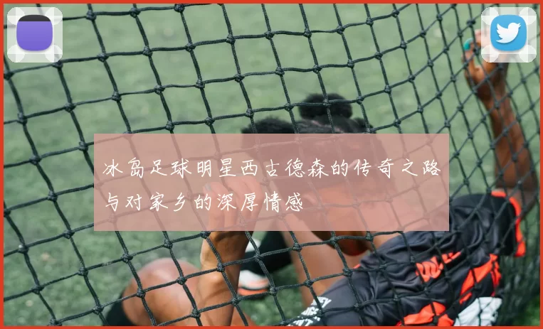 冰岛足球明星西古德森的传奇之路与对家乡的深厚情感