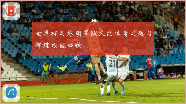 世界杯足球明星欧文的传奇之路与辉煌成就回顾