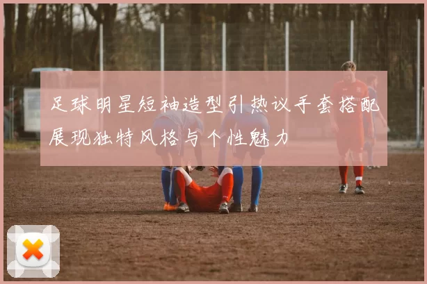 足球明星短袖造型引热议手套搭配展现独特风格与个性魅力