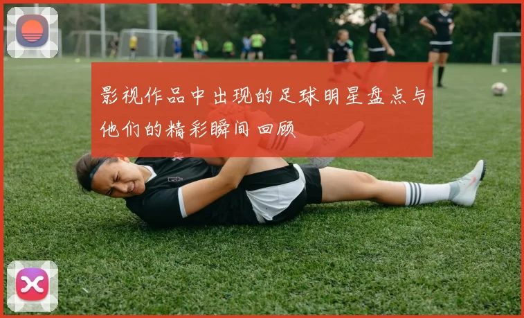 影视作品中出现的足球明星盘点与他们的精彩瞬间回顾