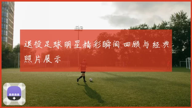退役足球明星精彩瞬间回顾与经典照片展示