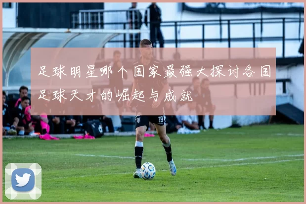 足球明星哪个国家最强大探讨各国足球天才的崛起与成就