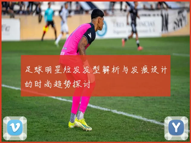 足球明星短发发型解析与发痕设计的时尚趋势探讨